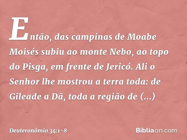 Então, das campinas de Moabe Moisés subiu ao monte Nebo, ao topo do Pisga, em frente de Jericó. Ali o Senhor lhe mostrou a terra toda: de Gileade a Dã, toda a r