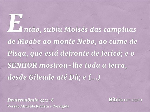 Então, subiu Moisés das campinas de Moabe ao monte Nebo, ao cume de Pisga, que está defronte de Jericó; e o SENHOR mostrou-lhe toda a terra, desde Gileade até D