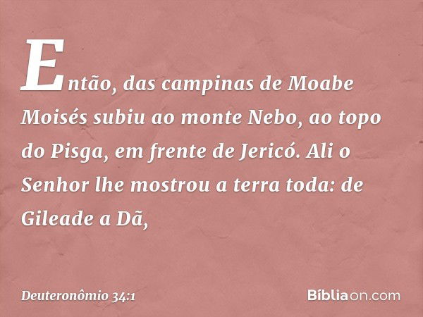 Então, das campinas de Moabe Moisés subiu ao monte Nebo, ao topo do Pisga, em frente de Jericó. Ali o Senhor lhe mostrou a terra toda: de Gileade a Dã, -- Deute