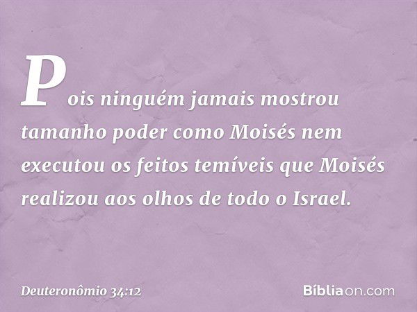 Pois ninguém jamais mostrou tamanho poder como Moisés nem executou os feitos temíveis que Moisés realizou aos olhos de todo o Israel. -- Deuteronômio 34:12