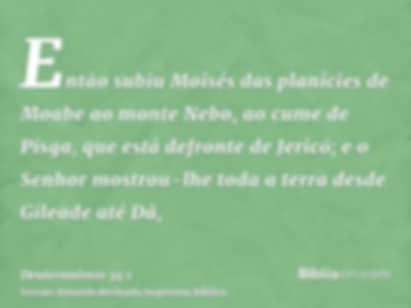 Então subiu Moisés das planícies de Moabe ao monte Nebo, ao cume de Pisga, que está defronte de Jericó; e o Senhor mostrou-lhe toda a terra desde Gileade até Dã