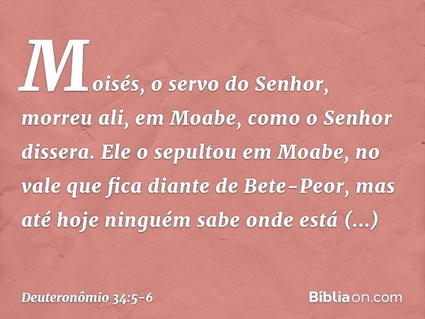 Moisés, o servo do Senhor, morreu ali, em Moabe, como o Senhor dissera. Ele o sepultou em Moabe, no vale que fica diante de Bete-Peor, mas até hoje ninguém sabe