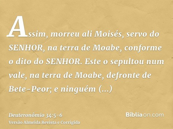 Assim, morreu ali Moisés, servo do SENHOR, na terra de Moabe, conforme o dito do SENHOR.Este o sepultou num vale, na terra de Moabe, defronte de Bete-Peor; e ni