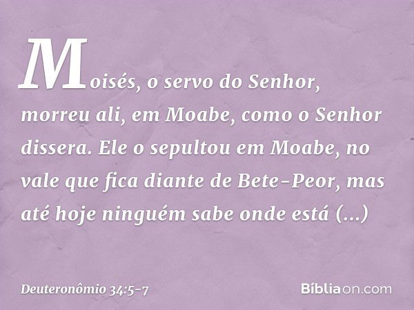 Moisés, o servo do Senhor, morreu ali, em Moabe, como o Senhor dissera. Ele o sepultou em Moabe, no vale que fica diante de Bete-Peor, mas até hoje ninguém sabe