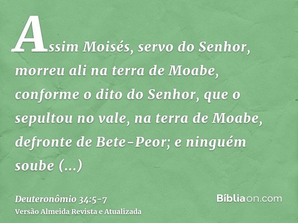 Assim Moisés, servo do Senhor, morreu ali na terra de Moabe, conforme o dito do Senhor,que o sepultou no vale, na terra de Moabe, defronte de Bete-Peor; e ningu