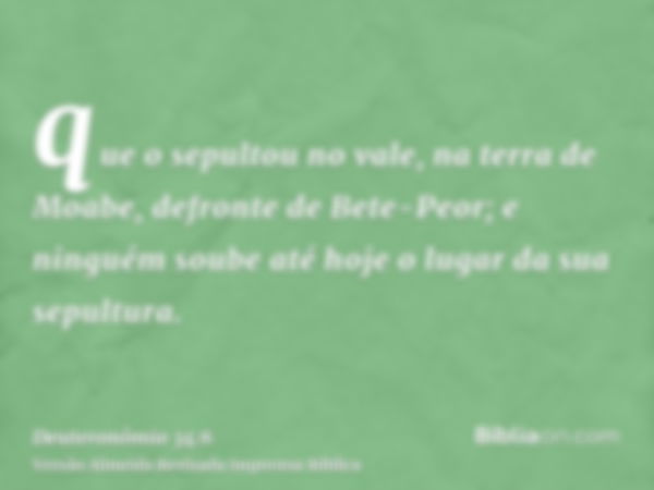 que o sepultou no vale, na terra de Moabe, defronte de Bete-Peor; e ninguém soube até hoje o lugar da sua sepultura.