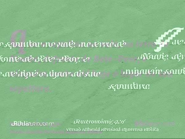 que o sepultou no vale, na terra de Moabe, defronte de Bete-Peor; e ninguém soube até hoje o lugar da sua sepultura.