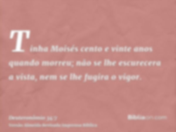 Tinha Moisés cento e vinte anos quando morreu; não se lhe escurecera a vista, nem se lhe fugira o vigor.