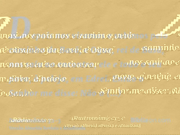 Depois nos viramos e subimos pelo caminho de Basã; e Ogue, rei de Basã, nos saiu ao encontro, ele e todo o seu povo, à peleja, em Edrei.Então o Senhor me disse: