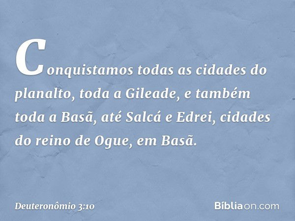 Conquistamos todas as cidades do planalto, toda a Gileade, e também toda a Basã, até Salcá e Edrei, cidades do reino de Ogue, em Basã. -- Deuteronômio 3:10