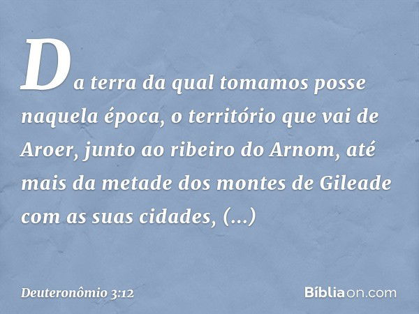 "Da terra da qual tomamos posse naquela época, o território que vai de Aroer, junto ao ribeiro do Arnom, até mais da metade dos montes de Gileade com as suas ci