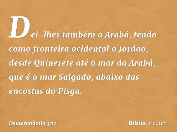 Dei-lhes também a Arabá, tendo como fronteira ocidental o Jordão, desde Quinerete até o mar da Arabá, que é o mar Salgado, abaixo das encostas do Pisga. -- Deut