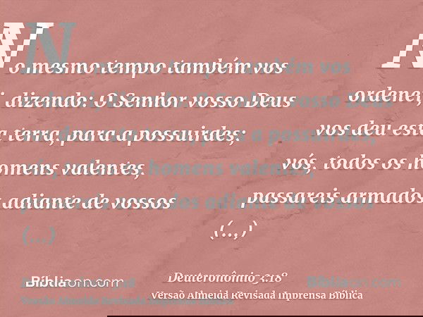 No mesmo tempo também vos ordenei, dizendo: O Senhor vosso Deus vos deu esta terra, para a possuirdes; vós, todos os homens valentes, passareis armados adiante 