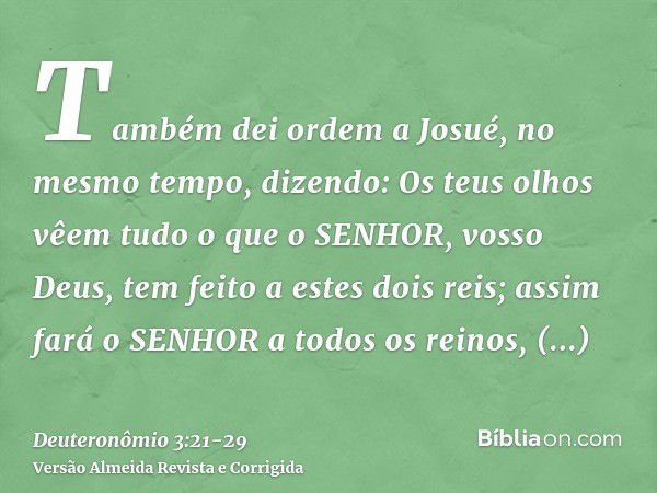 Também dei ordem a Josué, no mesmo tempo, dizendo: Os teus olhos vêem tudo o que o SENHOR, vosso Deus, tem feito a estes dois reis; assim fará o SENHOR a todos 