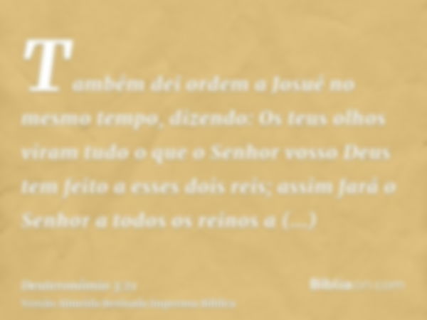 Também dei ordem a Josué no mesmo tempo, dizendo: Os teus olhos viram tudo o que o Senhor vosso Deus tem feito a esses dois reis; assim fará o Senhor a todos os