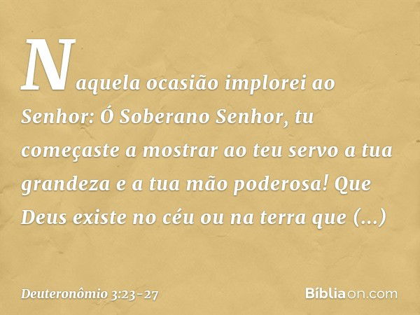 "Naquela ocasião implorei ao Senhor: Ó Soberano Senhor, tu começaste a mostrar ao teu servo a tua grandeza e a tua mão poderosa! Que Deus existe no céu ou na te