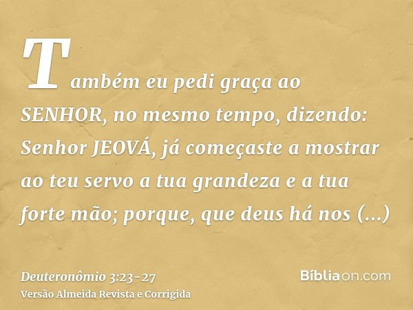 Também eu pedi graça ao SENHOR, no mesmo tempo, dizendo:Senhor JEOVÁ, já começaste a mostrar ao teu servo a tua grandeza e a tua forte mão; porque, que deus há 