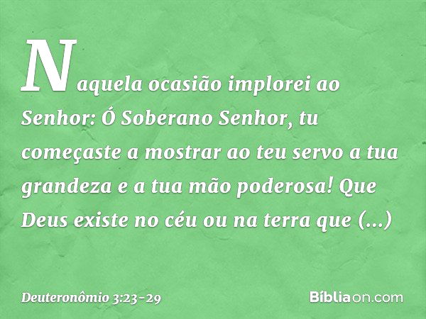 "Naquela ocasião implorei ao Senhor: Ó Soberano Senhor, tu começaste a mostrar ao teu servo a tua grandeza e a tua mão poderosa! Que Deus existe no céu ou na te