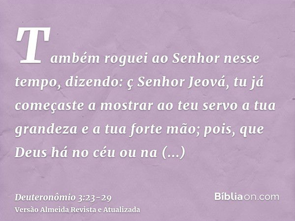 Também roguei ao Senhor nesse tempo, dizendo:ç Senhor Jeová, tu já começaste a mostrar ao teu servo a tua grandeza e a tua forte mão; pois, que Deus há no céu o