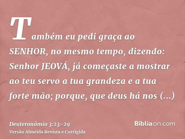 Também eu pedi graça ao SENHOR, no mesmo tempo, dizendo:Senhor JEOVÁ, já começaste a mostrar ao teu servo a tua grandeza e a tua forte mão; porque, que deus há 