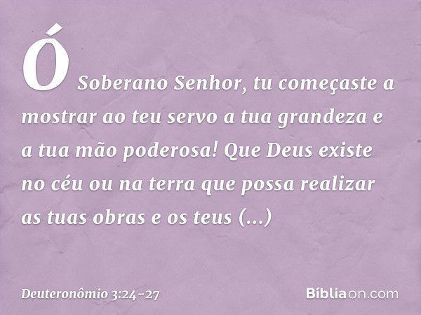 Ó Soberano Senhor, tu começaste a mostrar ao teu servo a tua grandeza e a tua mão poderosa! Que Deus existe no céu ou na terra que possa realizar as tuas obras 