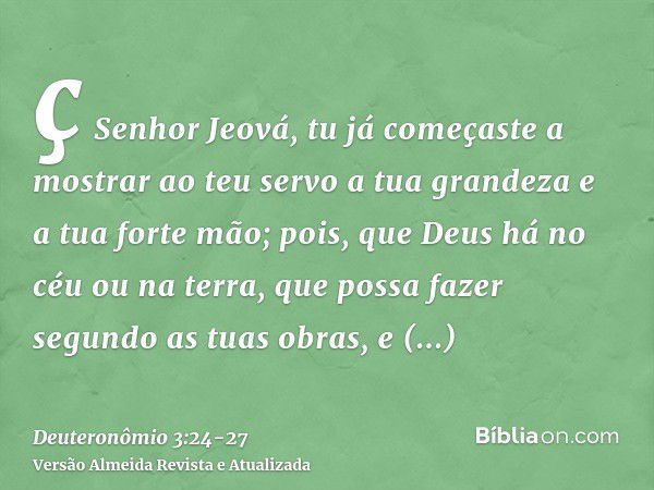 ç Senhor Jeová, tu já começaste a mostrar ao teu servo a tua grandeza e a tua forte mão; pois, que Deus há no céu ou na terra, que possa fazer segundo as tuas o