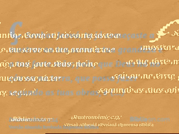 ç Senhor Jeová, tu já começaste a mostrar ao teu servo a tua grandeza e a tua forte mão; pois, que Deus há no céu ou na terra, que possa fazer segundo as tuas o