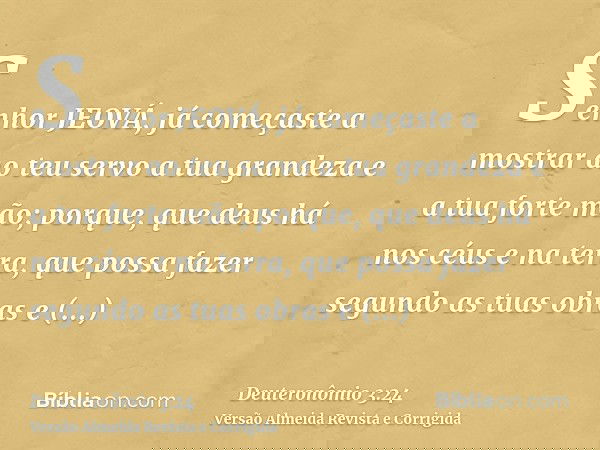 Senhor JEOVÁ, já começaste a mostrar ao teu servo a tua grandeza e a tua forte mão; porque, que deus há nos céus e na terra, que possa fazer segundo as tuas obr