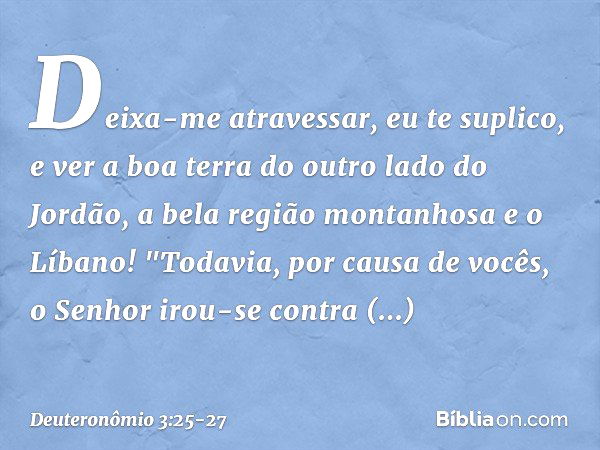 Deixa-me atravessar, eu te suplico, e ver a boa terra do outro lado do Jordão, a bela região montanhosa e o Líbano! "Todavia, por causa de vocês, o Senhor irou-