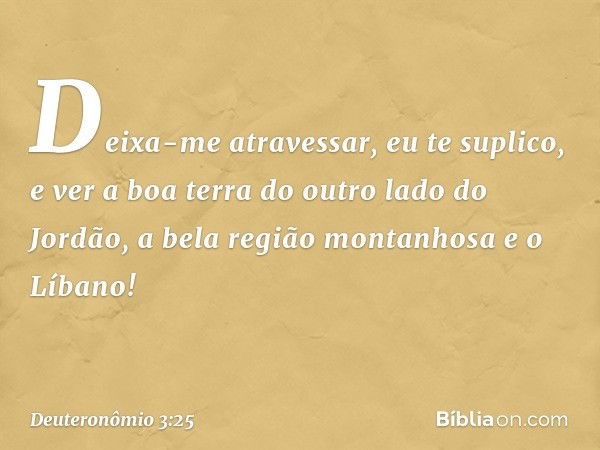 Deixa-me atravessar, eu te suplico, e ver a boa terra do outro lado do Jordão, a bela região montanhosa e o Líbano! -- Deuteronômio 3:25