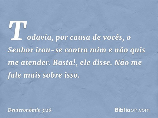 "Todavia, por causa de vocês, o Senhor irou-se contra mim e não quis me atender. 'Basta!', ele disse. 'Não me fale mais sobre isso. -- Deuteronômio 3:26