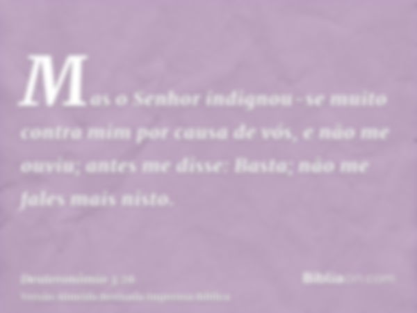 Mas o Senhor indignou-se muito contra mim por causa de vós, e não me ouviu; antes me disse: Basta; não me fales mais nisto.