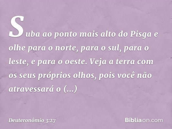 Suba ao ponto mais alto do Pisga e olhe para o norte, para o sul, para o leste, e para o oeste. Veja a terra com os seus próprios olhos, pois você não atravessa