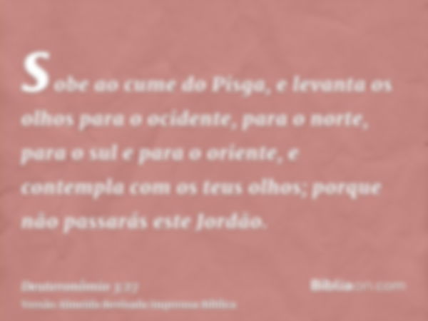 sobe ao cume do Pisga, e levanta os olhos para o ocidente, para o norte, para o sul e para o oriente, e contempla com os teus olhos; porque não passarás este Jo