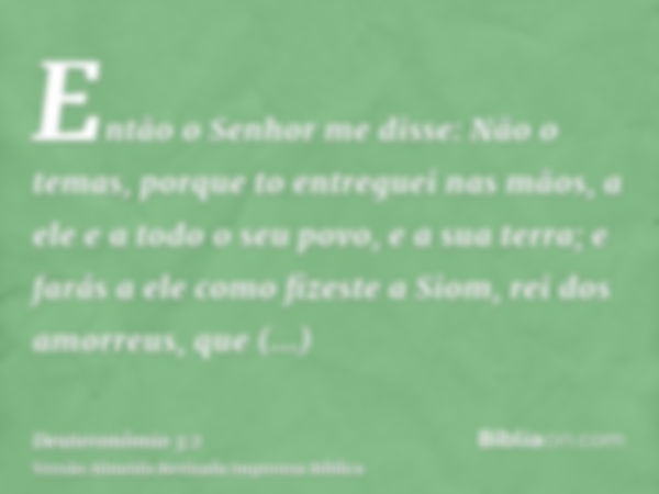 Então o Senhor me disse: Não o temas, porque to entreguei nas mãos, a ele e a todo o seu povo, e a sua terra; e farás a ele como fizeste a Siom, rei dos amorreu