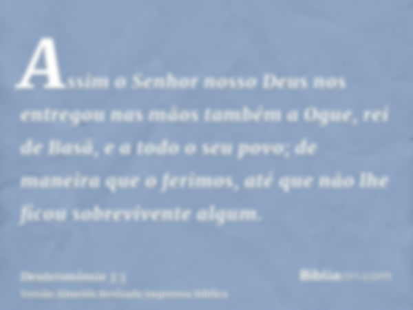 Assim o Senhor nosso Deus nos entregou nas mãos também a Ogue, rei de Basã, e a todo o seu povo; de maneira que o ferimos, até que não lhe ficou sobrevivente al