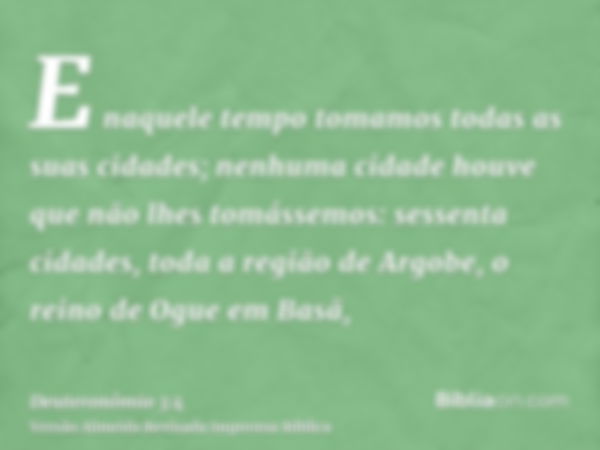 E naquele tempo tomamos todas as suas cidades; nenhuma cidade houve que não lhes tomássemos: sessenta cidades, toda a região de Argobe, o reino de Ogue em Basã,