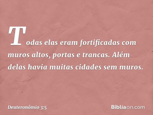 Todas elas eram fortificadas com muros altos, portas e trancas. Além delas havia muitas cidades sem muros. -- Deuteronômio 3:5