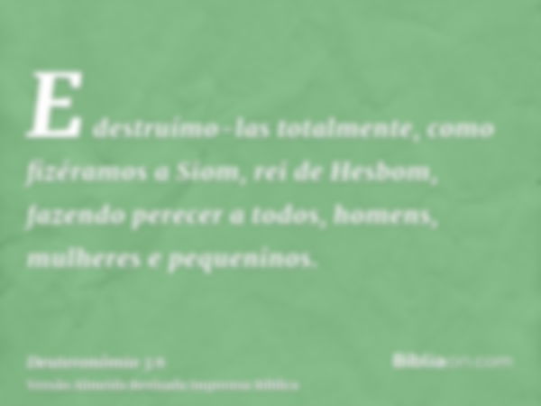 E destruímo-las totalmente, como fizéramos a Siom, rei de Hesbom, fazendo perecer a todos, homens, mulheres e pequeninos.