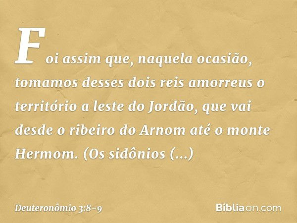 "Foi assim que, naquela ocasião, tomamos desses dois reis amorreus o território a leste do Jordão, que vai desde o ribeiro do Arnom até o monte Hermom. (Os sidô