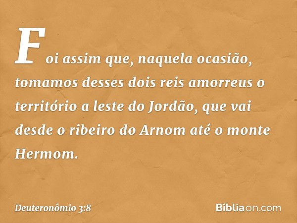 "Foi assim que, naquela ocasião, tomamos desses dois reis amorreus o território a leste do Jordão, que vai desde o ribeiro do Arnom até o monte Hermom. -- Deute