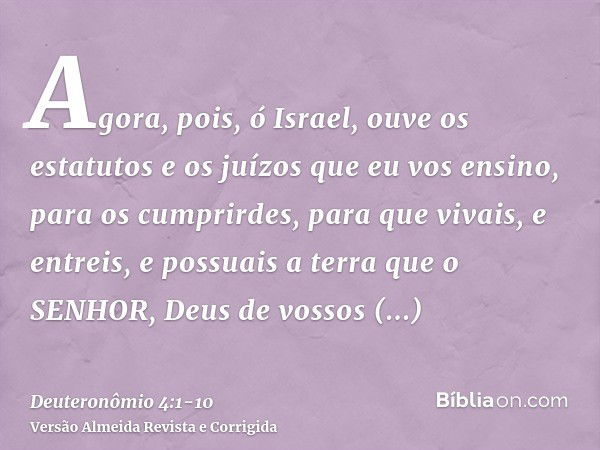 Agora, pois, ó Israel, ouve os estatutos e os juízos que eu vos ensino, para os cumprirdes, para que vivais, e entreis, e possuais a terra que o SENHOR, Deus de