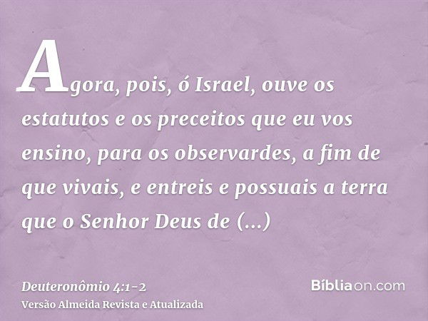 Agora, pois, ó Israel, ouve os estatutos e os preceitos que eu vos ensino, para os observardes, a fim de que vivais, e entreis e possuais a terra que o Senhor D