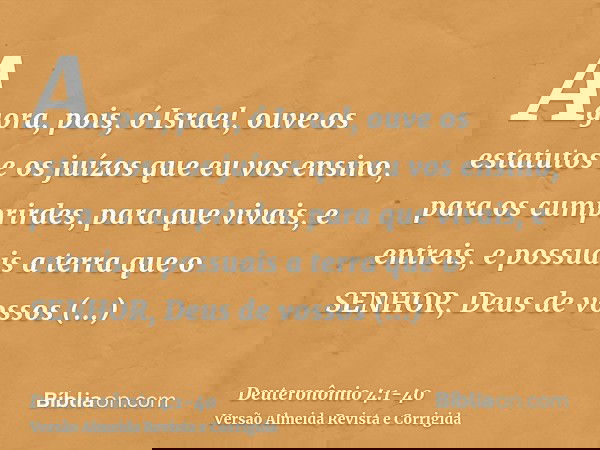 Agora, pois, ó Israel, ouve os estatutos e os juízos que eu vos ensino, para os cumprirdes, para que vivais, e entreis, e possuais a terra que o SENHOR, Deus de