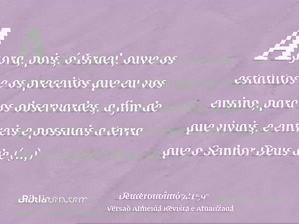 Agora, pois, ó Israel, ouve os estatutos e os preceitos que eu vos ensino, para os observardes, a fim de que vivais, e entreis e possuais a terra que o Senhor D
