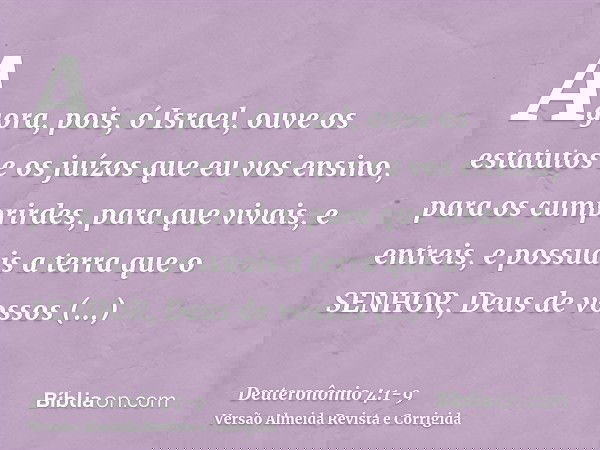 Agora, pois, ó Israel, ouve os estatutos e os juízos que eu vos ensino, para os cumprirdes, para que vivais, e entreis, e possuais a terra que o SENHOR, Deus de