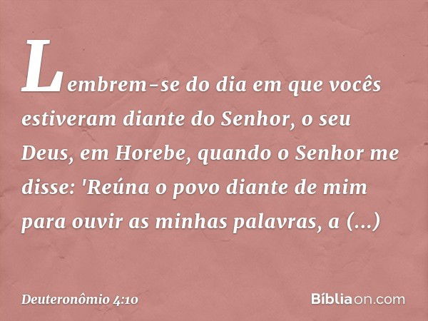 Lembrem-se do dia em que vocês estiveram diante do Senhor, o seu Deus, em Horebe, quando o Senhor me disse: 'Reúna o povo diante de mim para ouvir as minhas pal