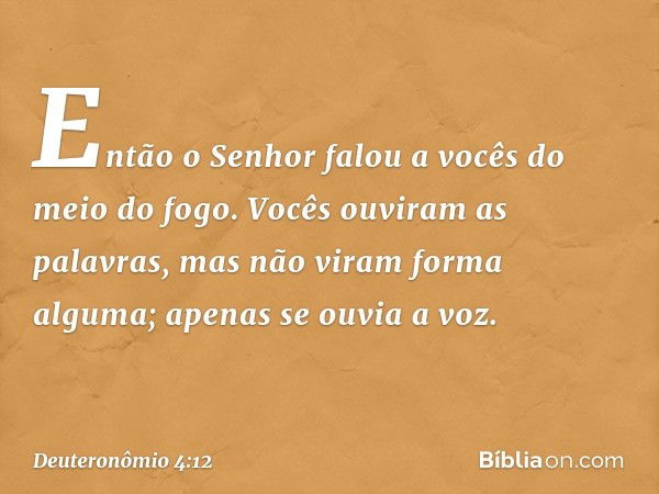 Então o Senhor falou a vocês do meio do fogo. Vocês ouviram as palavras, mas não viram forma alguma; apenas se ouvia a voz. -- Deuteronômio 4:12