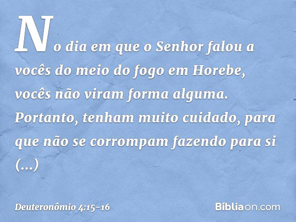 "No dia em que o Senhor falou a vocês do meio do fogo em Horebe, vocês não viram forma alguma. Portanto, tenham muito cuidado, para que não se corrompam fazendo