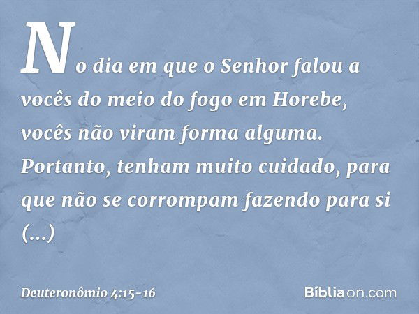 "No dia em que o Senhor falou a vocês do meio do fogo em Horebe, vocês não viram forma alguma. Portanto, tenham muito cuidado, para que não se corrompam fazendo